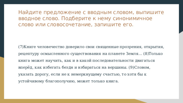 Найдите предложение с вводным словом, выпишите вводное слово. Подберите к нему синонимичное слово или словосочетание, запишите его. (7)Книге человечество доверило свои священные прозрения, открытия, рецептуру осмысленного существования на планете Земля… (8)Только книга может научить, как и в какой последовательности двигаться вперёд, как избегать бездн и взбираться на вершины. (9)Словом, указать дорогу, если не к немеркнущему счастью, то хотя бы к устойчивому благополучию, может только книга. 