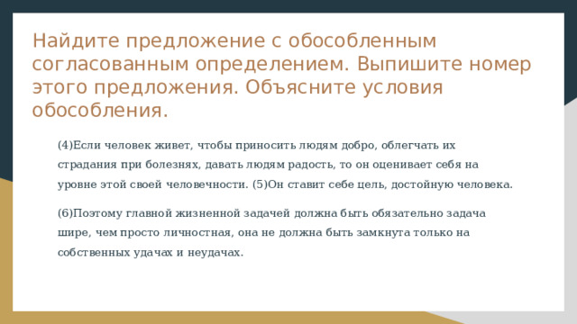 Найдите предложение с обособленным согласованным определением. Выпишите номер этого предложения. Объясните условия обособления. (4)Если человек живет, чтобы приносить людям добро, облегчать их страдания при болезнях, давать людям радость, то он оценивает себя на уровне этой своей человечности. (5)Он ставит себе цель, достойную человека. (6)Поэтому главной жизненной задачей должна быть обязательно задача шире, чем просто личностная, она не должна быть замкнута только на собственных удачах и неудачах. 