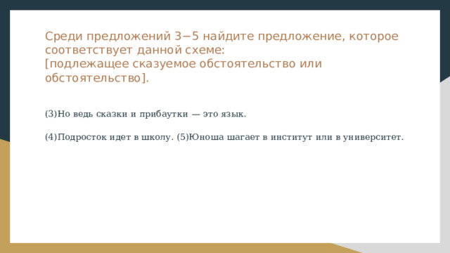 Среди предложений 3−5 найдите предложение, которое соответствует данной схеме:  [подлежащее сказуемое обстоятельство или обстоятельство]. (3)Но ведь сказки и прибаутки  — это язык. (4)Подросток идет в школу. (5)Юноша шагает в институт или в университет. 