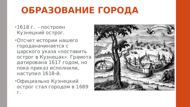 ОБРАЗОВАНИЕ ГОРОДА    1618 г. - построен Кузнецкий острог. Отсчет истории нашего городаначинается с царского указа «поставить острог в Кузнецах». Грамота датирована 1617 годом, но пока приказ исполнили, наступил 1618-й. Официально Кузнецкий острог стал городом в 1689 г. 