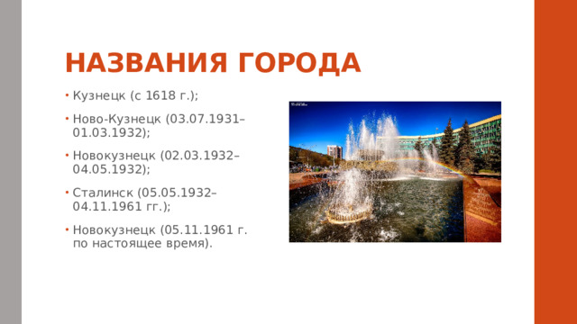 НАЗВАНИЯ ГОРОДА Кузнецк (с 1618 г.); Ново-Кузнецк (03.07.1931–01.03.1932); Новокузнецк (02.03.1932–04.05.1932); Сталинск (05.05.1932–04.11.1961 гг.); Новокузнецк (05.11.1961 г. по настоящее время). 