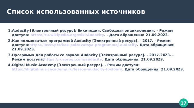 Список использованных источников 1.Audacity [Электронный ресурс]: Википедия. Свободная энциклопедия. – Режим доступа: https://ru.wikipedia.org/wiki/Audacity . - Дата обращения: 21.09.2023. 2.Как пользоваться программой Audacity [Электронный ресурс]. - 2017. - Режим доступа: https://losst.pro/kak-polzovatsya-programmoj-audacity . Дата обращения: 21.09.2023. 3.Программа для работы со звуком Audacity [Электронный ресурс]. - 2017-2023. - Режим доступа: https://rusprogi.com/audacity . Дата обращения: 21.09.2023. 4.Digital Music Academy [Электронный ресурс]. - Режим доступа: https://digitalmusicacademy.ru/lesson-audacity-toolbars . Дата обращения: 21.09.2023. 