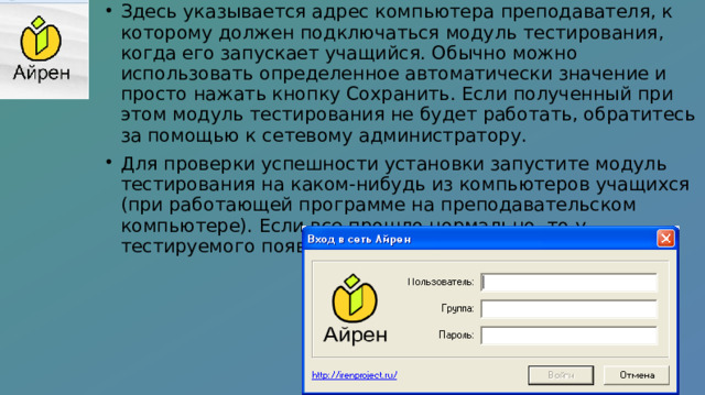 Здесь указывается адрес компьютера преподавателя, к которому должен подключаться модуль тестирования, когда его запускает учащийся. Обычно можно использовать определенное автоматически значение и просто нажать кнопку Сохранить. Если полученный при этом модуль тестирования не будет работать, обратитесь за помощью к сетевому администратору. Для проверки успешности установки запустите модуль тестирования на каком-нибудь из компьютеров учащихся (при работающей программе на преподавательском компьютере). Если все прошло нормально, то у тестируемого появится окно входа в систему 