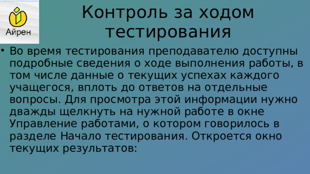 Контроль за ходом тестирования Во время тестирования преподавателю доступны подробные сведения о ходе выполнения работы, в том числе данные о текущих успехах каждого учащегося, вплоть до ответов на отдельные вопросы. Для просмотра этой информации нужно дважды щелкнуть на нужной работе в окне Управление работами, о котором говорилось в разделе Начало тестирования. Откроется окно текущих результатов: 
