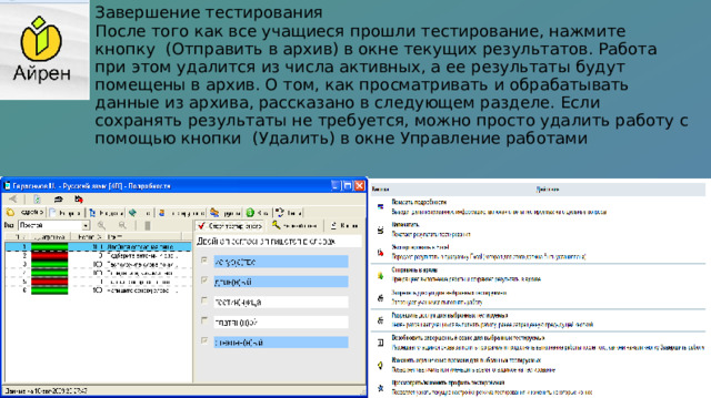 Завершение тестирования После того как все учащиеся прошли тестирование, нажмите кнопку (Отправить в архив) в окне текущих результатов. Работа при этом удалится из числа активных, а ее результаты будут помещены в архив. О том, как просматривать и обрабатывать данные из архива, рассказано в следующем разделе. Если сохранять результаты не требуется, можно просто удалить работу с помощью кнопки (Удалить) в окне Управление работами 