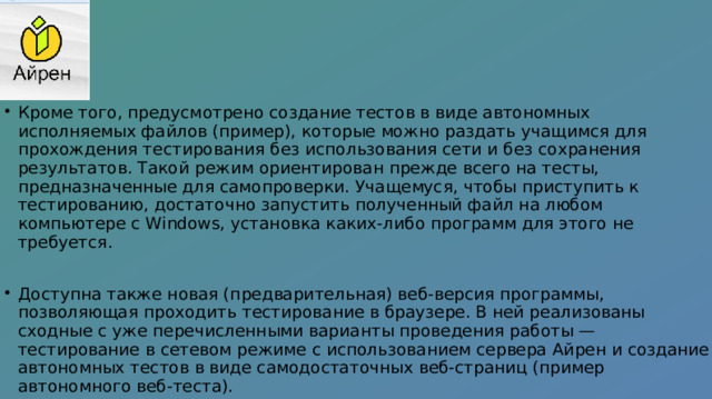 Кроме того, предусмотрено создание тестов в виде автономных исполняемых файлов (пример), которые можно раздать учащимся для прохождения тестирования без использования сети и без сохранения результатов. Такой режим ориентирован прежде всего на тесты, предназначенные для самопроверки. Учащемуся, чтобы приступить к тестированию, достаточно запустить полученный файл на любом компьютере с Windows, установка каких-либо программ для этого не требуется. Доступна также новая (предварительная) веб-версия программы, позволяющая проходить тестирование в браузере. В ней реализованы сходные с уже перечисленными варианты проведения работы — тестирование в сетевом режиме с использованием сервера Айрен и создание автономных тестов в виде самодостаточных веб-страниц (пример автономного веб-теста). 