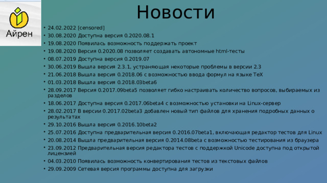 Новости   24.02.2022 [censored] 30.08.2020 Доступна версия 0.2020.08.1 19.08.2020 Появилась возможность поддержать проект 19.08.2020 Версия 0.2020.08 позволяет создавать автономные html-тесты 08.07.2019 Доступна версия 0.2019.07 30.06.2019 Вышла версия 2.3.1, устраняющая некоторые проблемы в версии 2.3 21.06.2018 Вышла версия 0.2018.06 с возможностью ввода формул на языке TeX 01.03.2018 Вышла версия 0.2018.03beta6 28.09.2017 Версия 0.2017.09beta5 позволяет гибко настраивать количество вопросов, выбираемых из разделов 18.06.2017 Доступна версия 0.2017.06beta4 с возможностью установки на Linux-сервер 28.02.2017 В версии 0.2017.02beta3 добавлен новый тип файлов для хранения подробных данных о результатах 29.10.2016 Вышла версия 0.2016.10beta2 25.07.2016 Доступна предварительная версия 0.2016.07beta1, включающая редактор тестов для Linux 20.08.2014 Вышла предварительная версия 0.2014.08beta с возможностью тестирования из браузера 23.09.2012 Предварительная версия редактора тестов с поддержкой Unicode доступна под открытой лицензией 04.03.2010 Появилась возможность конвертирования тестов из текстовых файлов 29.09.2009 Сетевая версия программы доступна для загрузки 
