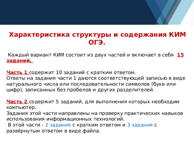  Характеристика структуры и содержания КИМ ОГЭ.  Каждый вариант КИМ состоит из двух частей и включает в себя 15 заданий . Часть 1  содержит 10 заданий с кратким ответом. Ответы на задания части 1 даются соответствующей записью в виде натурального числа или последовательности символов (букв или цифр), записанных без пробелов и других разделителей. Часть 2 содержит 5 заданий, для выполнения которых необходим компьютер. Задания этой части направлены на проверку практических навыков использования информационных технологий.  В этой части - 2 задания с кратким ответом и 3 задания с развёрнутым ответом в виде файла. 
