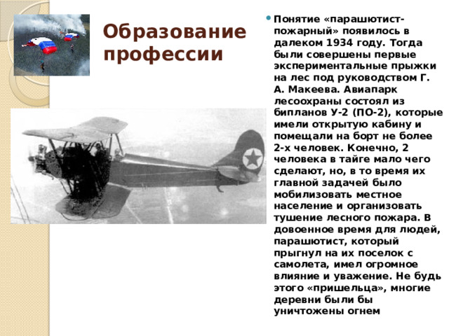 Понятие «парашютист-пожарный» появилось в далеком 1934 году. Тогда были совершены первые экспериментальные прыжки на лес под руководством Г. А. Макеева. Авиапарк лесоохраны состоял из бипланов У-2 (ПО-2), которые имели открытую кабину и помещали на борт не более 2-х человек. Конечно, 2 человека в тайге мало чего сделают, но, в то время их главной задачей было мобилизовать местное население и организовать тушение лесного пожара. В довоенное время для людей, парашютист, который прыгнул на их поселок с самолета, имел огромное влияние и уважение. Не будь этого «пришельца», многие деревни были бы уничтожены огнем Образование  профессии 
