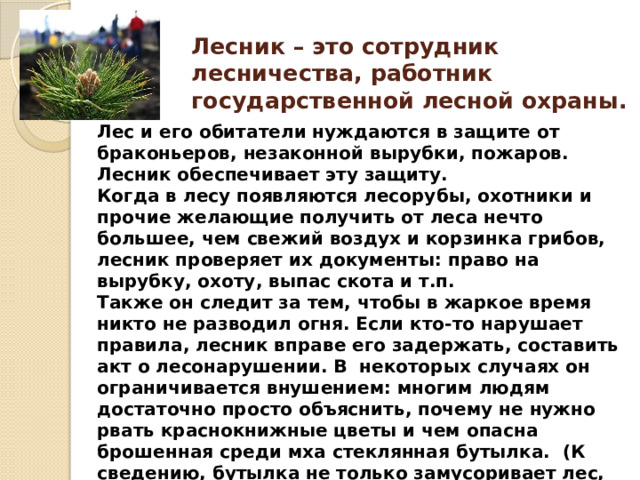 Лесник – это сотрудник лесничества, работник  государственной лесной охраны.  Лес и его обитатели нуждаются в защите от браконьеров, незаконной вырубки, пожаров.  Лесник обеспечивает эту защиту.  Когда в лесу появляются лесорубы, охотники и прочие желающие получить от леса нечто большее, чем свежий воздух и корзинка грибов, лесник проверяет их документы: право на вырубку, охоту, выпас скота и т.п.  Также он следит за тем, чтобы в жаркое время никто не разводил огня. Если кто-то нарушает правила, лесник вправе его задержать, составить акт о лесонарушении. В  некоторых случаях он ограничивается внушением: многим людям достаточно просто объяснить, почему не нужно рвать краснокнижные цветы и чем опасна брошенная среди мха стеклянная бутылка.  (К сведению, бутылка не только замусоривает лес, но и способна вызвать пожар, потому что действует как линза.) 