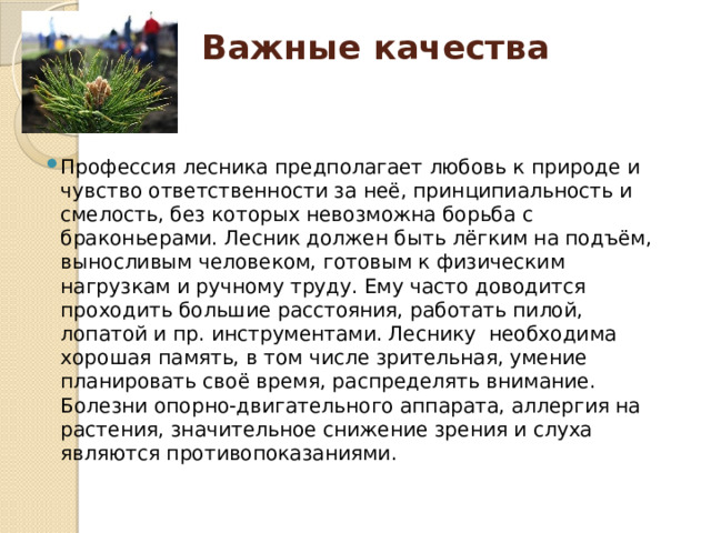 Важные качества   Профессия лесника предполагает любовь к природе и чувство ответственности за неё, принципиальность и смелость, без которых невозможна борьба с браконьерами. Лесник должен быть лёгким на подъём, выносливым человеком, готовым к физическим нагрузкам и ручному труду. Ему часто доводится проходить большие расстояния, работать пилой, лопатой и пр. инструментами. Леснику  необходима хорошая память, в том числе зрительная, умение планировать своё время, распределять внимание.  Болезни опорно-двигательного аппарата, аллергия на растения, значительное снижение зрения и слуха являются противопоказаниями. 