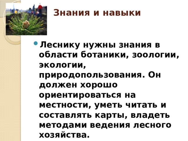 Знания и навыки   Леснику нужны знания в области ботаники, зоологии, экологии, природопользования. Он должен хорошо ориентироваться на местности, уметь читать и составлять карты, владеть методами ведения лесного хозяйства. 