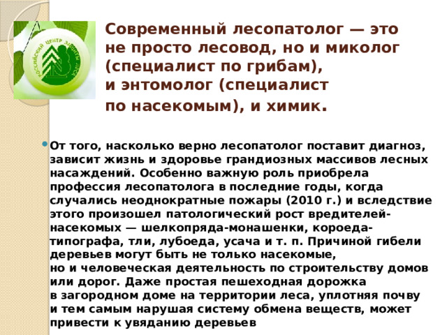 Современный лесопатолог — это не просто лесовод, но и миколог (специалист по грибам), и энтомолог (специалист по насекомым), и химик . От того, насколько верно лесопатолог поставит диагноз, зависит жизнь и здоровье грандиозных массивов лесных насаждений. Особенно важную роль приобрела профессия лесопатолога в последние годы, когда случались неоднократные пожары (2010 г.) и вследствие этого произошел патологический рост вредителей-насекомых — шелкопряда-монашенки, короеда-типографа, тли, лубоеда, усача и т. п. Причиной гибели деревьев могут быть не только насекомые, но и человеческая деятельность по строительству домов или дорог. Даже простая пешеходная дорожка в загородном доме на территории леса, уплотняя почву и тем самым нарушая систему обмена веществ, может привести к увяданию деревьев 