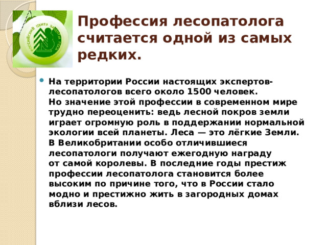 Профессия лесопатолога считается одной из самых редких. На территории России настоящих экспертов-лесопатологов всего около 1500 человек. Но значение этой профессии в современном мире трудно переоценить: ведь лесной покров земли играет огромную роль в поддержании нормальной экологии всей планеты. Леса — это лёгкие Земли. В Великобритании особо отличившиеся лесопатологи получают ежегодную награду от самой королевы. В последние годы престиж профессии лесопатолога становится более высоким по причине того, что в России стало модно и престижно жить в загородных домах вблизи лесов. 