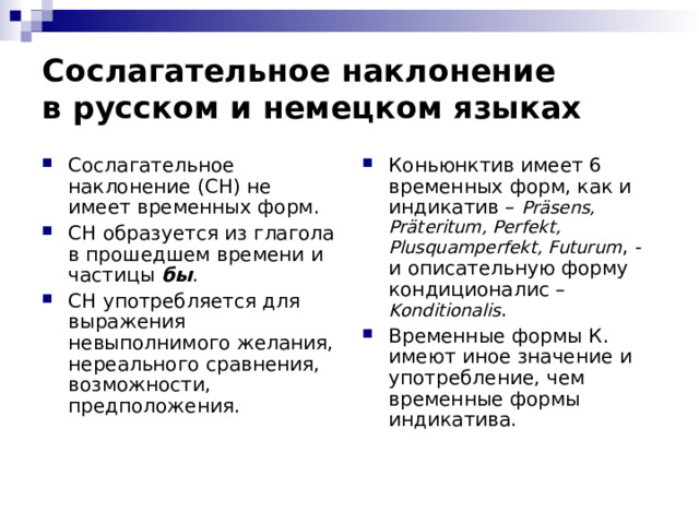 Сослагательное наклонение  в русском и немецком языках Сослагательное наклонение (СН) не имеет временных форм. СН образуется из глагола в прошедшем времени и частицы бы . СН употребляется для выражения невыполнимого желания, нереального сравнения, возможности, предположения.  Коньюнктив имеет 6 временных форм, как и индикатив – Präsens, Präteritum, Perfekt, Plusquamperfekt, Futurum , - и описательную форму кондиционалис –  Konditionalis . Временные формы К. имеют иное значение и употребление, чем временные формы индикатива. 