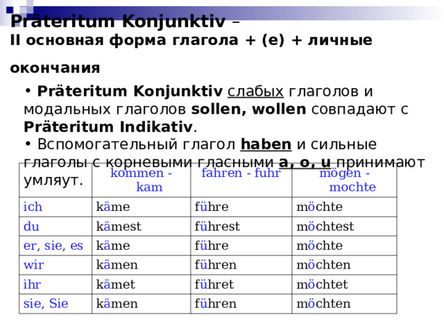 Präteritum Konjunktiv –  II основная форма глагола + (е) + личные окончания   Präteritum  Konjunktiv  слабых глаголов и модальных глаголов sollen, wollen  совпадают с Präteritum Indikativ .  Вспомогательный глагол haben  и сильные глаголы с корневыми гласными a, o, u принимают умляут. kommen - kam ich fahren - fuhr du k ä me er, sie, es mögen - mochte f ü hre k ä mest wir m ö chte f ü hrest k ä me ihr f ü hre k ä men m ö chtest f ü hren sie, Sie m ö chte k ä met m ö chten f ü hret k ä men m ö chtet f ü hren m ö chten 