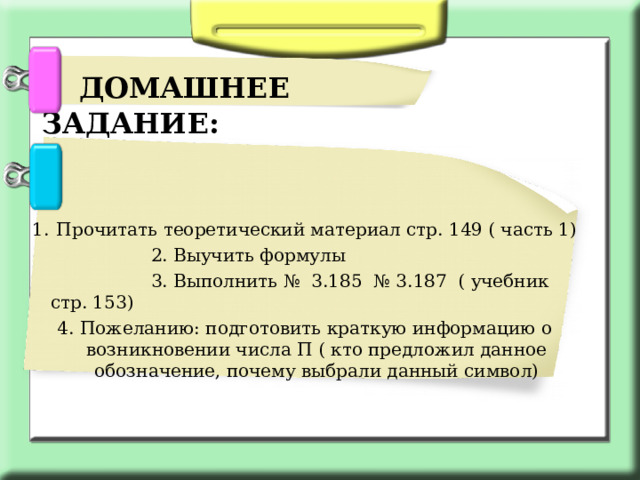  ДОМАШНЕЕ ЗАДАНИЕ: Прочитать теоретический материал стр. 149 ( часть 1)  2. Выучить формулы  3. Выполнить № 3.185 № 3.187 ( учебник стр. 153) 4. Пожеланию: подготовить краткую информацию о возникновении числа П ( кто предложил данное обозначение, почему выбрали данный символ) 