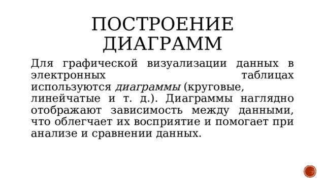 Построение диаграмм Для графической визуализации данных в электронных таблицах используются  диаграммы  (круговые, линейчатые и т. д.). Диаграммы наглядно отображают зависимость между данными, что облегчает их восприятие и помогает при анализе и сравнении данных. 