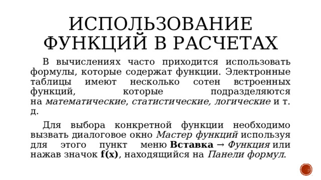 Использование функций в расчетах  В вычислениях часто приходится использовать формулы, которые содержат функции. Электронные таблицы имеют несколько сотен встроенных функций, которые подразделяются на  математические ,  статистические, логические  и т. д.  Для выбора конкретной функции необходимо вызвать диалоговое окно  Мастер функций используя для этого пункт меню  Вставка  →  Функция  или нажав значок  f(x) , находящийся на  Панели формул . 