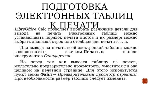 Подготовка электронных таблиц к печати LibreOffice Calc позволяет выбирать различные детали для вывода на печать электронных таблиц: можно устанавливать порядок печати листов и их размер; можно выбрать диапазон строк или столбцов для печати и т. п.  Для вывода на печать всей электронной таблицы можно воспользоваться значком  Печать  на панели инструментов  Стандартная.  Но перед тем как вывести таблицу на печать, желательно предварительно просмотреть, уместится ли она целиком на печатной странице. Для этого используется пункт меню  Файл  →  Предварительный просмотр страницы . При необходимости размер таблицы следует изменить. 