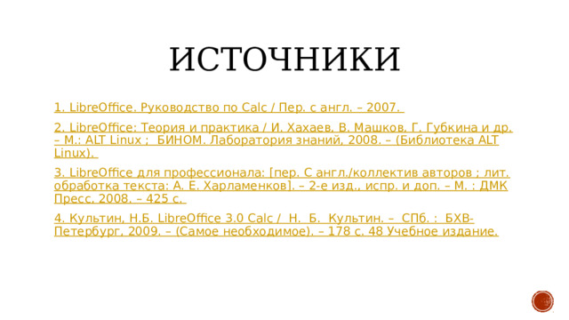 Источники 1. LibreOffice. Руководство по Calc / Пер. с англ. – 2007. 2. LibreOffice: Теория и практика / И. Хахаев, В. Машков, Г. Губкина и др. – М.: ALT Linux ; БИНОМ. Лаборатория знаний, 2008. – (Библиотека ALT Linux). 3. LibreOffice для профессионала: [пер. С англ./коллектив авторов ; лит. обработка текста: А. Е. Харламенков]. – 2-е изд., испр. и доп. – М. : ДМК Пресс, 2008. – 425 с. 4. Культин, Н.Б. LibreOffice 3.0 Calc / Н. Б. Культин. – СПб. : БХВ-Петербург, 2009. – (Самое необходимое). – 178 с. 48 Учебное издание. 