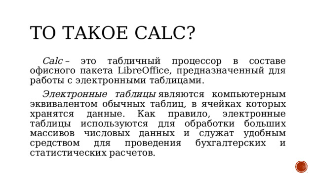 то такое Calc?  Calc  – это табличный процессор в составе офисного пакета LibreOffice, предназначенный для работы с электронными таблицами.  Электронные таблицы  являются компьютерным эквивалентом обычных таблиц, в ячейках которых хранятся данные. Как правило, электронные таблицы используются для обработки больших массивов числовых данных и служат удобным средством для проведения бухгалтерских и статистических расчетов. 
