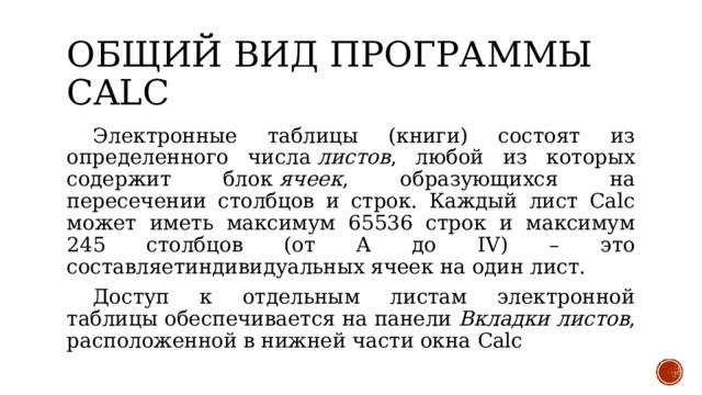 Общий вид программы calc  Электронные таблицы (книги) состоят из определенного числа  листов , любой из которых содержит блок  ячеек , образующихся на пересечении столбцов и строк. Каждый лист Calc может иметь максимум 65536 строк и максимум 245 столбцов (от A до IV) – это составляетиндивидуальных ячеек на один лист.  Доступ к отдельным листам электронной таблицы обеспечивается на панели  Вкладки листов , расположенной в нижней части окна Calc 