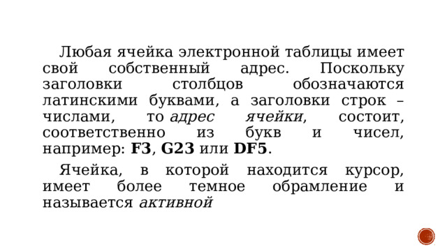  Любая ячейка электронной таблицы имеет свой собственный адрес. Поскольку заголовки столбцов обозначаются латинскими буквами, а заголовки строк – числами, то  адрес ячейки , состоит, соответственно из букв и чисел, например:  F3 ,  G23  или  DF5 .  Ячейка, в которой находится курсор, имеет более темное обрамление и называется  активной 