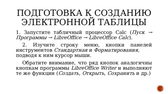 Подготовка к созданию электронной таблицы 1. Запустите табличный процессор Calc ( Пуск → Программы → LibreOffice   → LibreOffice   Calc ).  2. Изучите строку меню, кнопки панелей инструментов  Стандартная  и  Форматирования , подводя к ним курсор мыши.  Обратите внимание, что ряд кнопок аналогичны кнопкам программы  LibreOffice   Writer  и выполняют те же функции ( Создать ,  Открыть ,  Сохранить  и др.) 