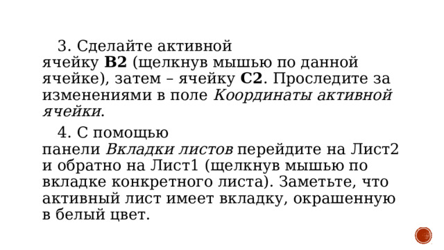  3. Сделайте активной ячейку  B2  (щелкнув мышью по данной ячейке), затем – ячейку  С2 . Проследите за изменениями в поле  Координаты активной ячейки .  4. С помощью панели  Вкладки   листов  перейдите на Лист2 и обратно на Лист1 (щелкнув мышью по вкладке конкретного листа). Заметьте, что активный лист имеет вкладку, окрашенную в белый цвет. 