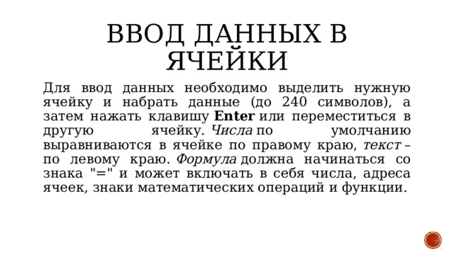 Ввод данных в ячейки Для ввод данных необходимо выделить нужную ячейку и набрать данные (до 240 символов), а затем нажать клавишу  Enter  или переместиться в другую ячейку.  Числа  по умолчанию выравниваются в ячейке по правому краю,  текст  – по левому краю.  Формула  должна начинаться со знака 