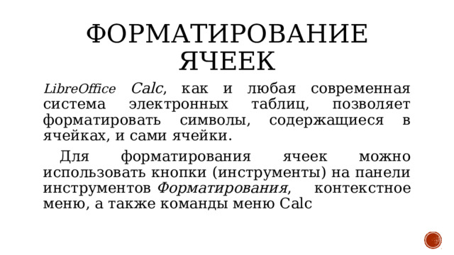 Форматирование ячеек LibreOffice Calc , как и любая современная система электронных таблиц, позволяет форматировать символы, содержащиеся в ячейках, и сами ячейки.  Для форматирования ячеек можно использовать кнопки (инструменты) на панели инструментов  Форматирования , контекстное меню, а также команды меню Calc 