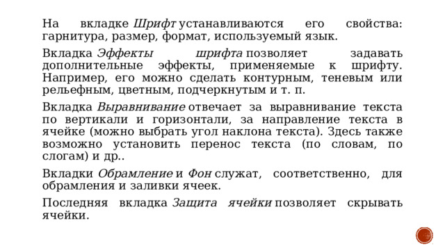 На вкладке  Шрифт  устанавливаются его свойства: гарнитура, размер, формат, используемый язык. Вкладка  Эффекты шрифта  позволяет задавать дополнительные эффекты, применяемые к шрифту. Например, его можно сделать контурным, теневым или рельефным, цветным, подчеркнутым и т. п. Вкладка  Выравнивание  отвечает за выравнивание текста по вертикали и горизонтали, за направление текста в ячейке (можно выбрать угол наклона текста). Здесь также возможно установить перенос текста (по словам, по слогам) и др.. Вкладки  Обрамление  и  Фон  служат, соответственно, для обрамления и заливки ячеек. Последняя вкладка  Защита ячейки  позволяет скрывать ячейки. 