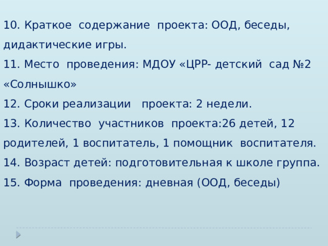 10. Краткое содержание проекта: ООД, беседы, дидактические игры. 11. Место проведения: МДОУ «ЦРР- детский сад №2 «Солнышко» 12. Сроки реализации проекта: 2 недели. 13. Количество участников проекта:26 детей, 12 родителей, 1 воспитатель, 1 помощник воспитателя. 14. Возраст детей: подготовительная к школе группа. 15. Форма проведения: дневная (ООД, беседы) 