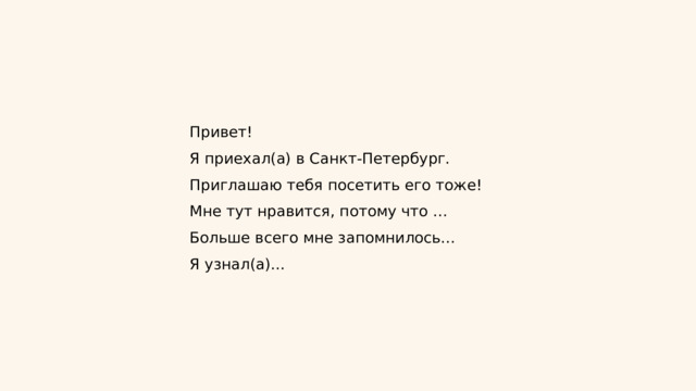 Привет! Я приехал(а) в Санкт-Петербург. Приглашаю тебя посетить его тоже! Мне тут нравится, потому что … Больше всего мне запомнилось… Я узнал(а)... 