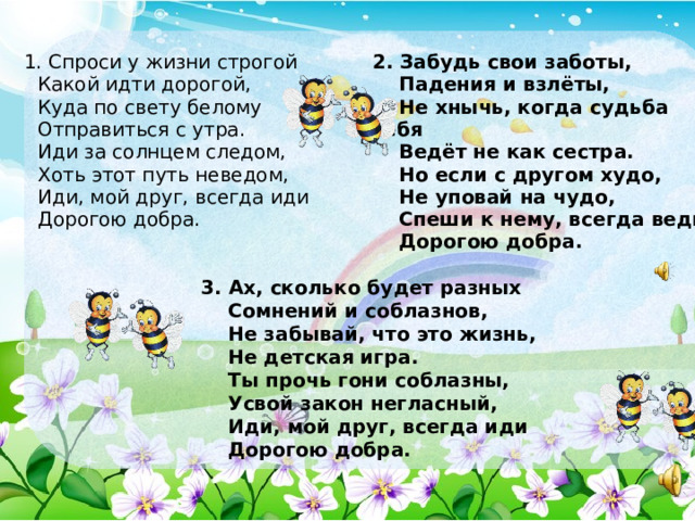  1. Спроси у жизни строгой  Какой идти дорогой,  Куда по свету белому  Отправиться с утра.  Иди за солнцем следом,  Хоть этот путь неведом,  Иди, мой друг, всегда иди  Дорогою добра.    2. Забудь свои заботы,  Падения и взлёты,  Не хнычь, когда судьба себя  Ведёт не как сестра.  Но если с другом худо,  Не уповай на чудо,  Спеши к нему, всегда веди  Дорогою добра.  3. Ах, сколько будет разных  Сомнений и соблазнов,  Не забывай, что это жизнь,  Не детская игра.  Ты прочь гони соблазны,  Усвой закон негласный,  Иди, мой друг, всегда иди  Дорогою добра.   