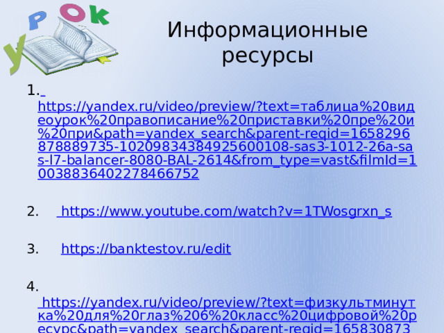 У Информационные ресурсы 1.  https://yandex.ru/video/preview/?text=таблица%20видеоурок%20правописание%20приставки%20пре%20и%20при&path=yandex_search&parent-reqid=1658296878889735-10209834384925600108-sas3-1012-26a-sas-l7-balancer-8080-BAL-2614&from_type=vast&filmId=10038836402278466752 2. https://www.youtube.com/watch?v=1TWosgrxn_s 3. https://banktestov.ru/edit 4. https://yandex.ru/video/preview/?text=физкультминутка%20для%20глаз%206%20класс%20цифровой%20ресурс&path=yandex_search&parent-reqid=1658308736919795-18313562024075601304-vla1-3449-vla-l7-balancer-8080-BAL-640&from_type=vast&filmId=5642756429077826897 https://resh.edu.ru/subject/lesson/1115/training/#131887  6.  https://edu.skysmart.ru/homework/new 