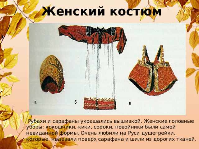 Женский костюм  Рубахи и сарафаны украшались вышивкой. Женские головные уборы: кокошники, кики, сороки, повойники были самой невиданной формы. Очень любили на Руси душегрейки, которые надевали поверх сарафана и шили из дорогих тканей. 