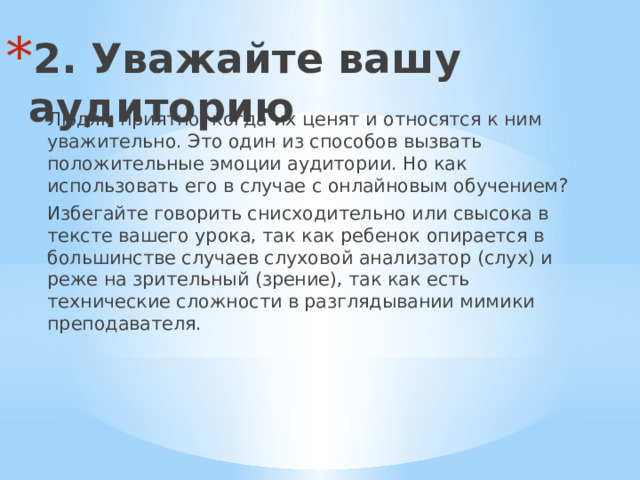 2. Уважайте вашу аудиторию   Людям приятно, когда их ценят и относятся к ним уважительно. Это один из способов вызвать положительные эмоции аудитории. Но как использовать его в случае с онлайновым обучением? Избегайте говорить снисходительно или свысока в тексте вашего урока, так как ребенок опирается в большинстве случаев слуховой анализатор (слух) и реже на зрительный (зрение), так как есть технические сложности в разглядывании мимики преподавателя. 