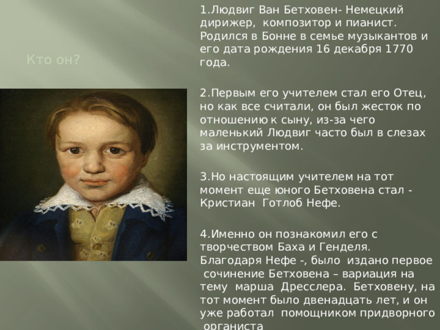 1.Людвиг Ван Бетховен- Немецкий дирижер, композитор и пианист. Родился в Бонне в семье музыкантов и его дата рождения 16 декабря 1770 года. 2.Первым его учителем стал его Отец, но как все считали, он был жесток по отношению к сыну, из-за чего маленький Людвиг часто был в слезах за инструментом. 3.Но настоящим учителем на тот момент еще юного Бетховена стал - Кристиан Готлоб Нефе. 4.Именно он познакомил его с творчеством Баха и Генделя. Благодаря Нефе -, было издано первое сочинение Бетховена – вариация на тему марша Дресслера. Бетховену, на тот момент было двенадцать лет, и он уже работал помощником придворного органиста ( На фото Людвигу около 13 лет) Кто он? 