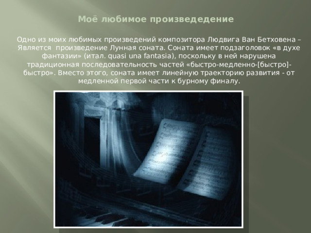 Моё любимое произведедение Одно из моих любимых произведений композитора Людвига Ван Бетховена – Является произведение Лунная соната. Соната имеет подзаголовок «в духе фантазии» (итал. quasi una fantasia), поскольку в ней нарушена традиционная последовательность частей «быстро-медленно-[быстро]-быстро». Вместо этого, соната имеет линейную траекторию развития - от медленной первой части к бурному финалу. 