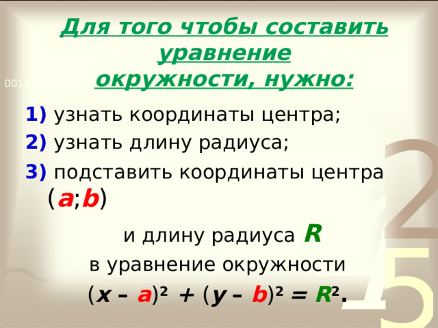 Для того чтобы составить уравнение  окружности, нужно: 1) узнать координаты центра; 2) узнать длину радиуса; 3) подставить координаты центра ( а ; b )  и длину радиуса R в уравнение окружности ( х – а ) 2  + ( у –  b ) 2 = R 2 .  