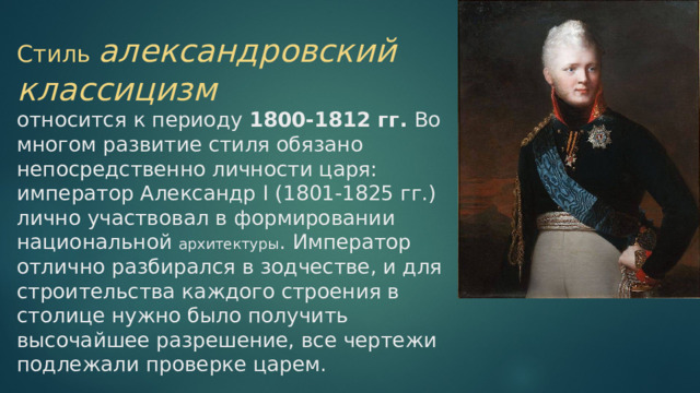 Стиль александровский классицизм  относится к периоду 1800-1812 гг. Во многом развитие стиля обязано непосредственно личности царя: император Александр I (1801-1825 гг.) лично участвовал в формировании национальной архитектуры . Император отлично разбирался в зодчестве, и для строительства каждого строения в столице нужно было получить высочайшее разрешение, все чертежи подлежали проверке царем. 