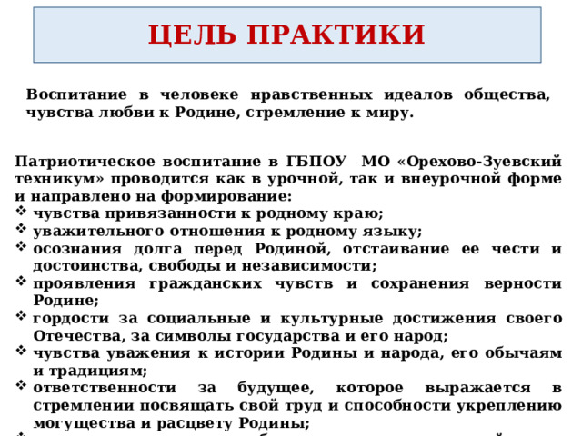 ЦЕЛЬ ПРАКТИКИ Воспитание в человеке нравственных идеалов общества, чувства любви к Родине, стремление к миру.  Патриотическое воспитание в ГБПОУ МО «Орехово-Зуевский техникум» проводится как в урочной, так и внеурочной форме и направлено на формирование: чувства привязанности к родному краю; уважительного отношения к родному языку; осознания долга перед Родиной, отстаивание ее чести и достоинства, свободы и независимости; проявления гражданских чувств и сохранения верности Родине; гордости за социальные и культурные достижения своего Отечества, за символы государства и его народ; чувства уважения к истории Родины и народа, его обычаям и традициям; ответственности за будущее, которое выражается в стремлении посвящать свой труд и способности укреплению могущества и расцвету Родины; гуманизма, милосердия, общечеловеческих ценностей. 