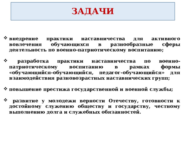 ЗАДАЧИ внедрение практики наставничества для активного вовлечения обучающихся в разнообразные сферы деятельность по военно-патриотическому воспитанию;   разработка практики наставничества по военно-патриотическому воспитанию в рамках формы «обучающийся-обучающийся, педагог-обучающийся» для взаимодействия разновозрастных наставнических групп;  повышение престижа государственной и военной службы;   развитие у молодежи верности Отечеству, готовности к достойному служению обществу и государству, честному выполнению долга и служебных обязанностей.  