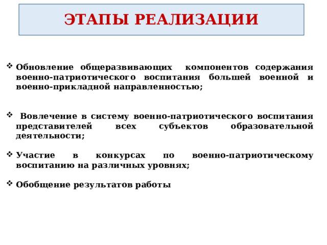 ЭТАПЫ РЕАЛИЗАЦИИ Обновление общеразвивающих компонентов содержания военно-патриотического воспитания большей военной и военно-прикладной направленностью;    Вовлечение в систему военно-патриотического воспитания представителей всех субъектов образовательной деятельности;  Участие в конкурсах по военно-патриотическому воспитанию на различных уровнях;  Обобщение результатов работы 