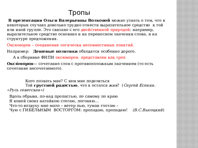   Тропы  В презентации Ольги Валерьевны Волковой можно узнать о том, что в некоторых случаях довольно трудно отнести выразительное средство к той или иной группе. Это связано с его двойственной природой : например, выразительное средство основано и на переносном значении слова, и на структуре предложения. Оксюморон – соединение логически несовместимых понятий. Например: Дешевые политики обходятся особенно дорого.  А в сборнике ФИПИ оксюморон представлен как троп Оксю́морон — сочетание слов с противоположным значением (то есть сочетание несочетаемого).  Кого позвать мне? С кем мне поделиться  Той  грустной радостью , что я остался жив? ( Сергей Есенин. «Русь советская»)  Вдоль обрыва, по-над пропастью, по самому по краю    Я коней своих нагайкою стегаю, погоняю…    Что-то воздуху мне мало – ветер пью, туман глотаю –     Чую с ГИБЕЛЬНЫМ  ВОСТОРГОМ: пропадаю, пропадаю!     (В.С.Высоцкий )   