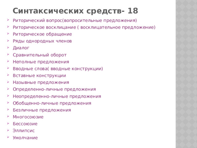 Синтаксических средств- 18 Риторический вопрос(вопросительные предложения) Риторическое восклицание ( восклицательное предложение) Риторическое обращение Ряды однородных членов Диалог Сравнительный оборот Неполные предложения Вводные слова( вводные конструкции) Вставные конструкции Назывные предложения Определенно-личные предложения Неопределенно-личные предложения Обобщенно-личные предложения Безличные предложения Многосоюзие Бессоюзие Эллипсис Умолчание 