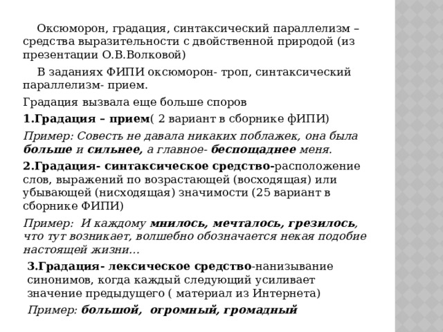  Оксюморон, градация, синтаксический параллелизм – средства выразительности с двойственной природой (из презентации О.В.Волковой)  В заданиях ФИПИ оксюморон- троп, синтаксический параллелизм- прием. Градация вызвала еще больше споров 1.Градация – прием ( 2 вариант в сборнике фИПИ) Пример: Совесть не давала никаких поблажек, она была больше и сильнее, а главное- беспощаднее меня. 2.Градация- синтаксическое средство- расположение слов, выражений по возрастающей (восходящая) или убывающей (нисходящая) значимости (25 вариант в сборнике ФИПИ) Пример: И каждому мнилось, мечталось, грезилось , что тут возникает, волшебно обозначается некая подобие настоящей жизни… 3.Градация- лексическое средство -нанизывание синонимов, когда каждый следующий усиливает значение предыдущего ( материал из Интернета) Пример: большой,  огромный, громадный 