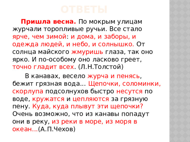 Ответы  Пришла весна. По мокрым улицам журчали торопливые ручьи. Все стало ярче, чем зимой : и дома, и заборы, и одежда людей, и небо, и солнышко. От солнца майского жмуришь глаза, так оно ярко. И по-особому оно ласково греет, точно гладит всех . (Л.Н.Толстой)  В канавах, весело журча и пенясь , бежит грязная вода... Щепочки, соломинки, скорлупа подсолнухов быстро несутся по воде, кружатся и цепляются за грязную пену. Куда, куда плывут эти щепочки? Очень возможно, что из канавы попадут они в реку, из реки в море, из моря в океан... (А.П.Чехов) 